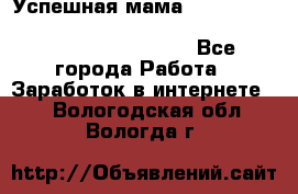  Успешная мама                                                                 - Все города Работа » Заработок в интернете   . Вологодская обл.,Вологда г.